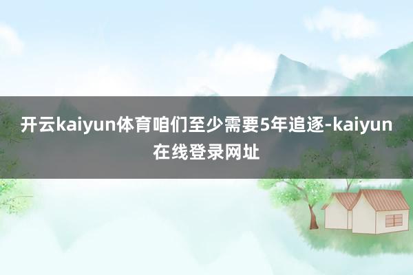 开云kaiyun体育咱们至少需要5年追逐-kaiyun在线登录网址