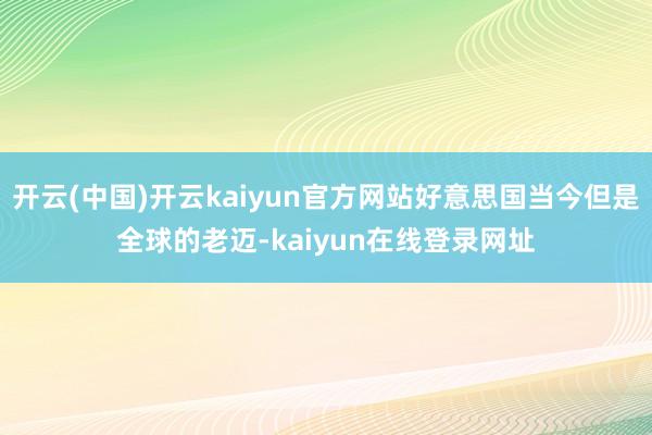开云(中国)开云kaiyun官方网站好意思国当今但是全球的老迈-kaiyun在线登录网址
