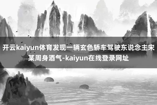 开云kaiyun体育发现一辆玄色轿车驾驶东说念主宋某周身酒气-kaiyun在线登录网址