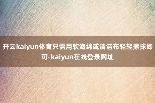 开云kaiyun体育只需用软海绵或清洁布轻轻擦抹即可-kaiyun在线登录网址