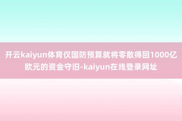 开云kaiyun体育仅国防预算就将零散得回1000亿欧元的资金守旧-kaiyun在线登录网址