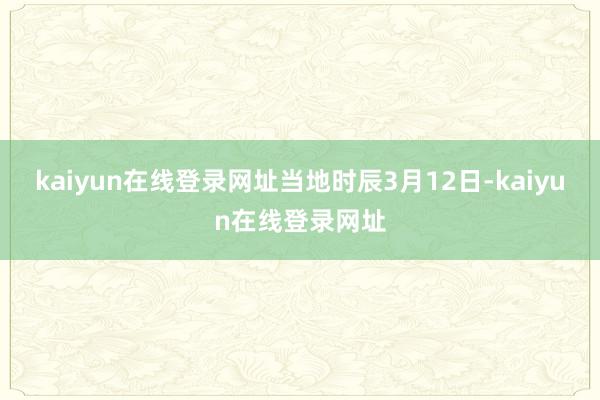 kaiyun在线登录网址　　当地时辰3月12日-kaiyun在线登录网址