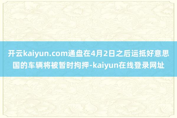 开云kaiyun.com通盘在4月2日之后运抵好意思国的车辆将被暂时拘押-kaiyun在线登录网址