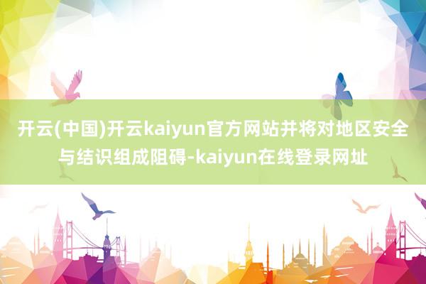 开云(中国)开云kaiyun官方网站并将对地区安全与结识组成阻碍-kaiyun在线登录网址