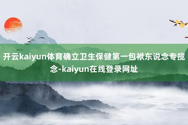 开云kaiyun体育确立卫生保健第一包袱东说念专揽念-kaiyun在线登录网址