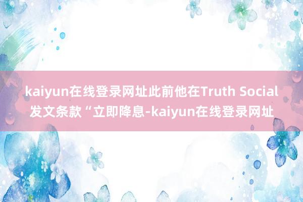 kaiyun在线登录网址此前他在Truth Social发文条款“立即降息-kaiyun在线登录网址