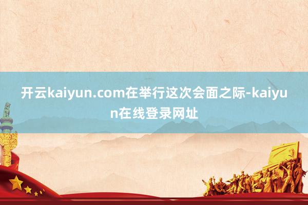 开云kaiyun.com　　在举行这次会面之际-kaiyun在线登录网址