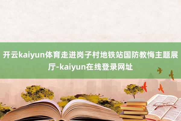 开云kaiyun体育走进岗子村地铁站国防教悔主题展厅-kaiyun在线登录网址