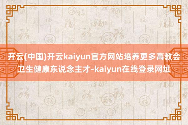 开云(中国)开云kaiyun官方网站培养更多高教会卫生健康东说念主才-kaiyun在线登录网址
