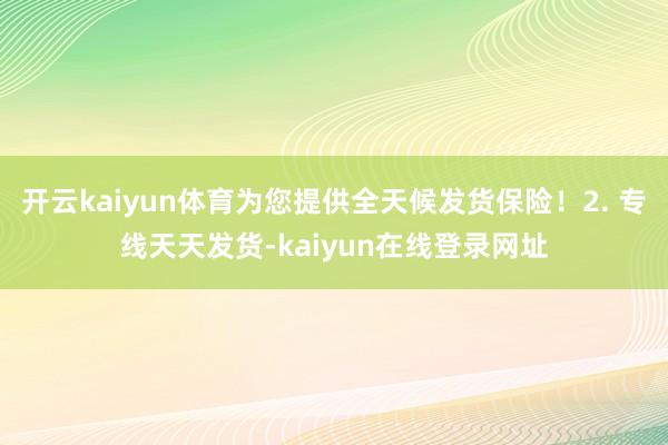 开云kaiyun体育为您提供全天候发货保险！2. 专线天天发货-kaiyun在线登录网址