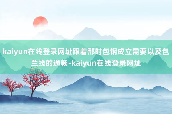 kaiyun在线登录网址跟着那时包钢成立需要以及包兰线的通畅-kaiyun在线登录网址