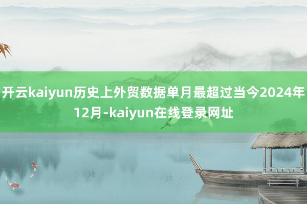 开云kaiyun历史上外贸数据单月最超过当今2024年12月-kaiyun在线登录网址