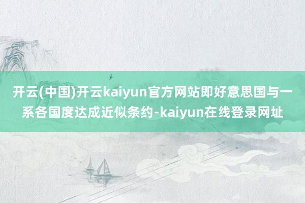 开云(中国)开云kaiyun官方网站即好意思国与一系各国度达成近似条约-kaiyun在线登录网址