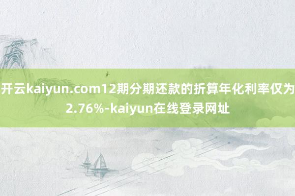 开云kaiyun.com12期分期还款的折算年化利率仅为2.76%-kaiyun在线登录网址