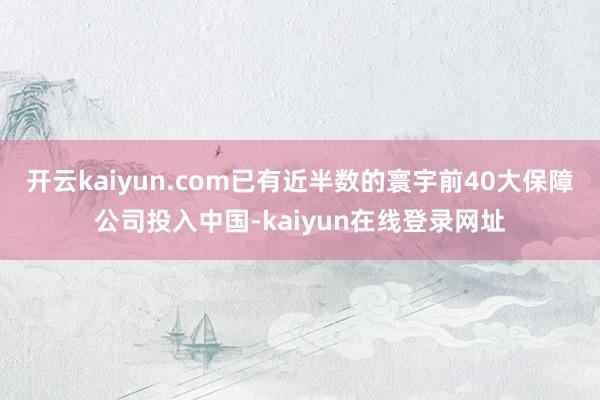 开云kaiyun.com已有近半数的寰宇前40大保障公司投入中国-kaiyun在线登录网址