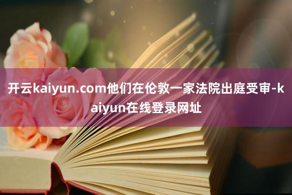 开云kaiyun.com他们在伦敦一家法院出庭受审-kaiyun在线登录网址