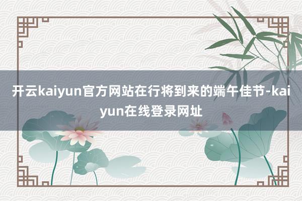 开云kaiyun官方网站在行将到来的端午佳节-kaiyun在线登录网址