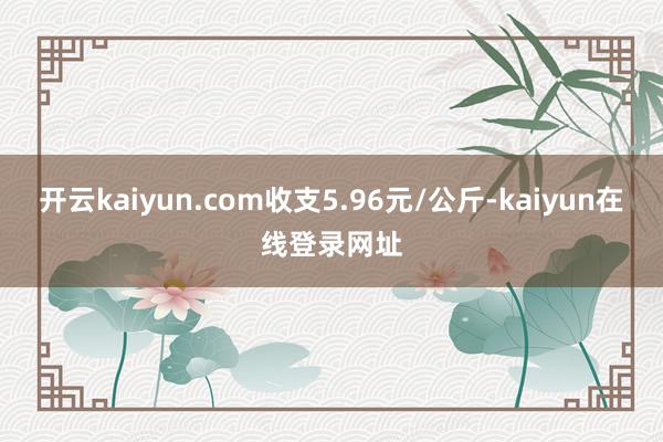 开云kaiyun.com收支5.96元/公斤-kaiyun在线登录网址