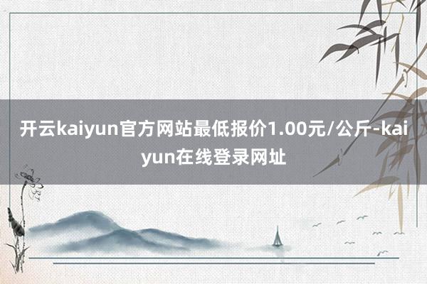 开云kaiyun官方网站最低报价1.00元/公斤-kaiyun在线登录网址