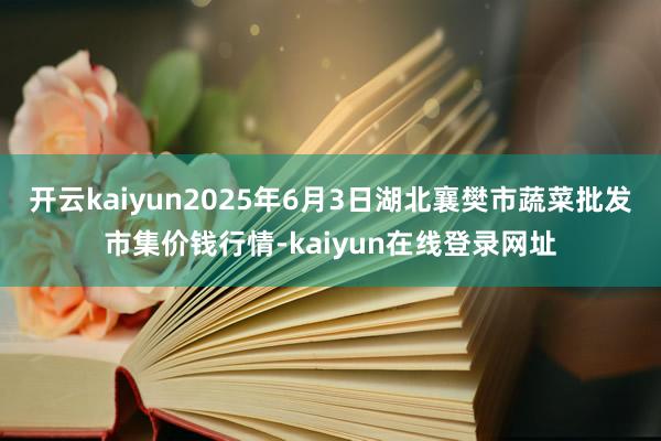 开云kaiyun2025年6月3日湖北襄樊市蔬菜批发市集价钱行情-kaiyun在线登录网址