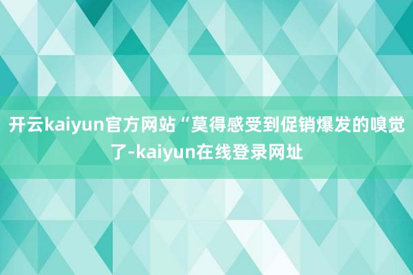 开云kaiyun官方网站“莫得感受到促销爆发的嗅觉了-kaiyun在线登录网址