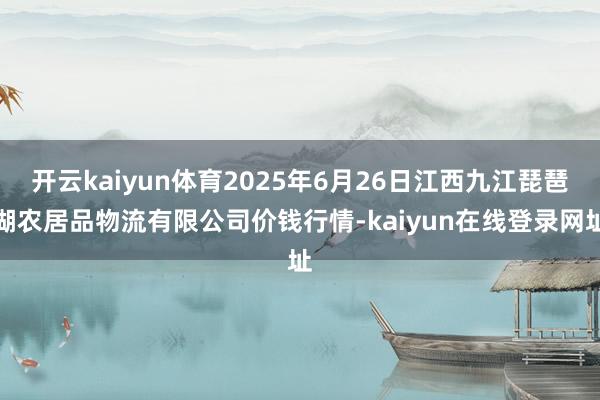 开云kaiyun体育2025年6月26日江西九江琵琶湖农居品物流有限公司价钱行情-kaiyun在线登录网址
