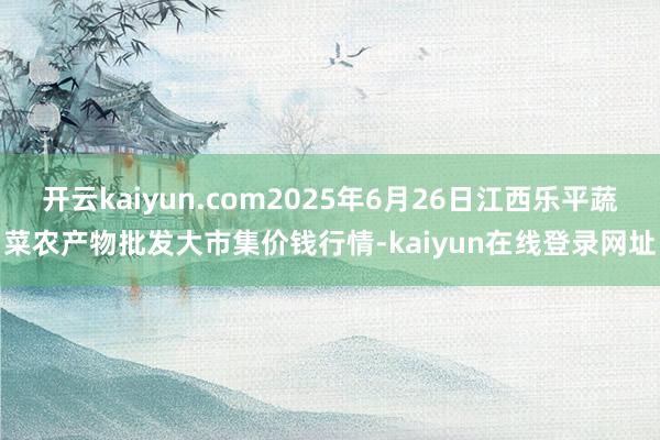 开云kaiyun.com2025年6月26日江西乐平蔬菜农产物批发大市集价钱行情-kaiyun在线登录网址