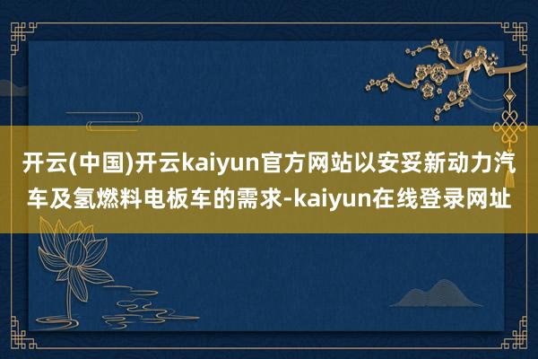 开云(中国)开云kaiyun官方网站以安妥新动力汽车及氢燃料电板车的需求-kaiyun在线登录网址