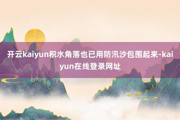 开云kaiyun积水角落也已用防汛沙包围起来-kaiyun在线登录网址