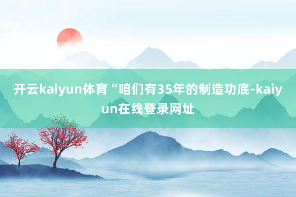 开云kaiyun体育“咱们有35年的制造功底-kaiyun在线登录网址