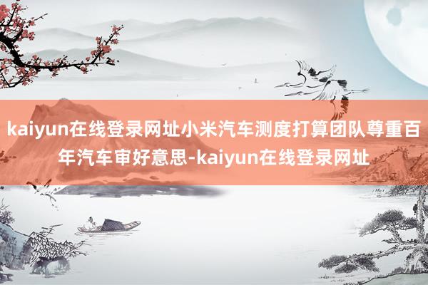 kaiyun在线登录网址小米汽车测度打算团队尊重百年汽车审好意思-kaiyun在线登录网址