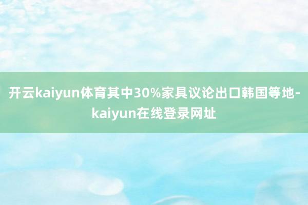开云kaiyun体育其中30%家具议论出口韩国等地-kaiyun在线登录网址