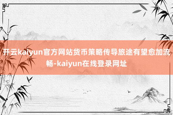 开云kaiyun官方网站货币策略传导旅途有望愈加流畅-kaiyun在线登录网址