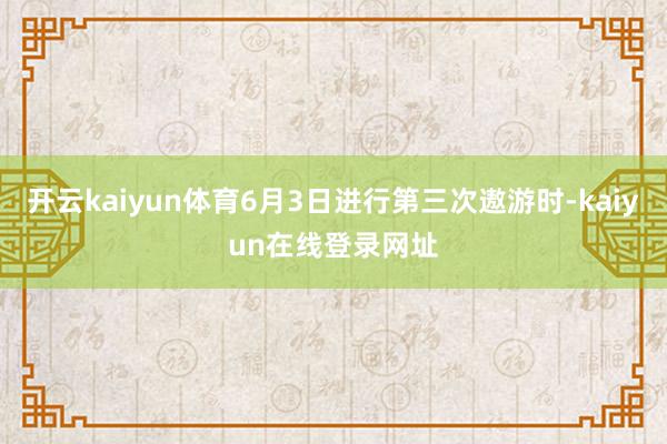 开云kaiyun体育6月3日进行第三次遨游时-kaiyun在线登录网址