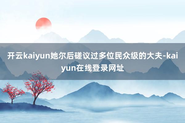 开云kaiyun她尔后磋议过多位民众级的大夫-kaiyun在线登录网址