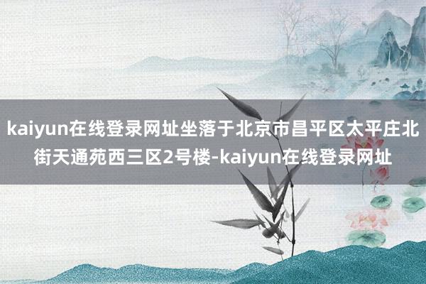 kaiyun在线登录网址坐落于北京市昌平区太平庄北街天通苑西三区2号楼-kaiyun在线登录网址