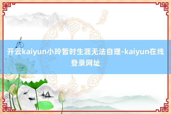 开云kaiyun小玲暂时生涯无法自理-kaiyun在线登录网址