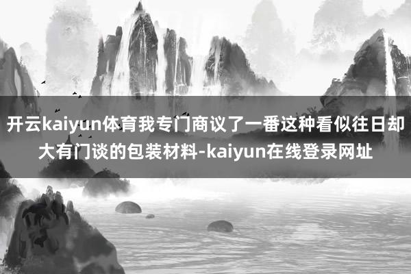 开云kaiyun体育我专门商议了一番这种看似往日却大有门谈的包装材料-kaiyun在线登录网址
