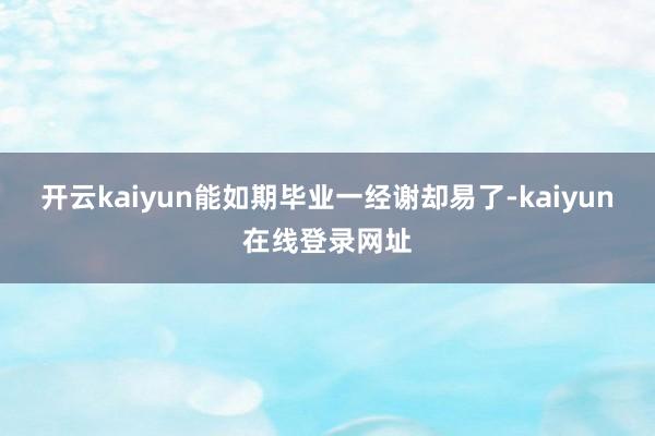 开云kaiyun能如期毕业一经谢却易了-kaiyun在线登录网址