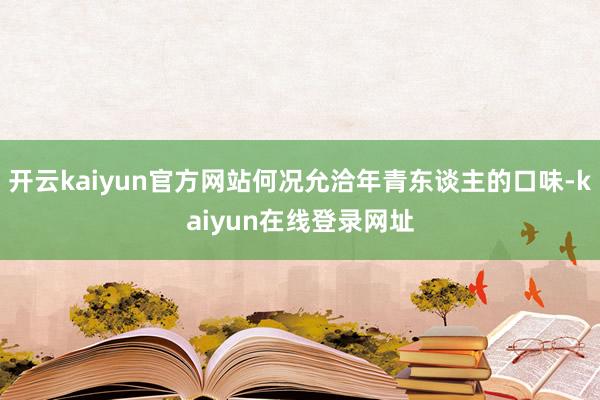 开云kaiyun官方网站何况允洽年青东谈主的口味-kaiyun在线登录网址