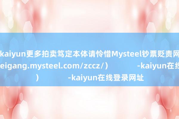 开云kaiyun更多拍卖笃定本体请怜惜Mysteel钞票贬责网页（https://feigang.mysteel.com/zccz/）            -kaiyun在线登录网址