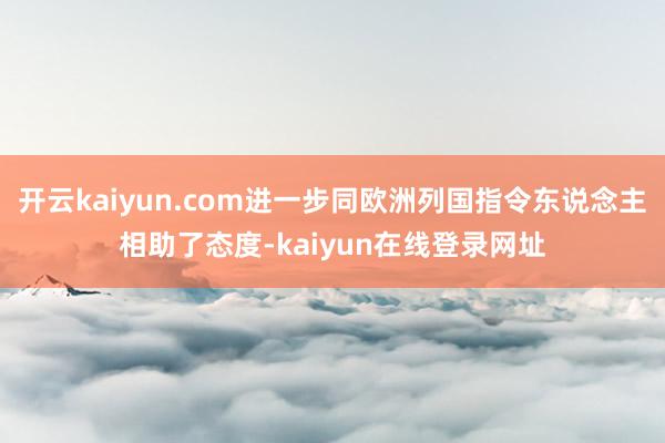 开云kaiyun.com进一步同欧洲列国指令东说念主相助了态度-kaiyun在线登录网址