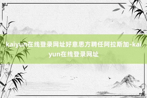 kaiyun在线登录网址好意思方聘任阿拉斯加-kaiyun在线登录网址