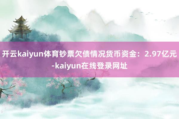 开云kaiyun体育钞票欠债情况货币资金：2.97亿元-kaiyun在线登录网址