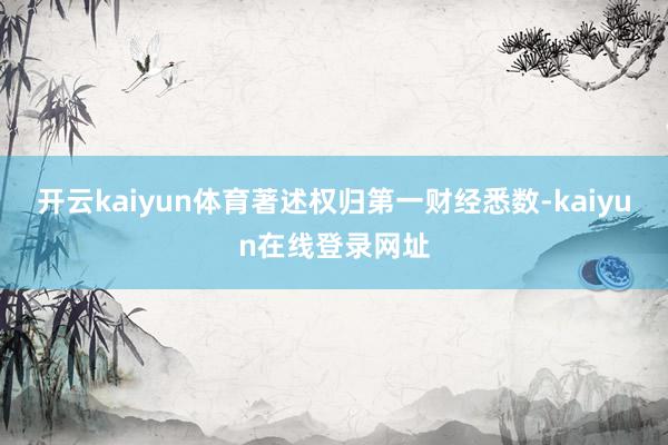 开云kaiyun体育著述权归第一财经悉数-kaiyun在线登录网址