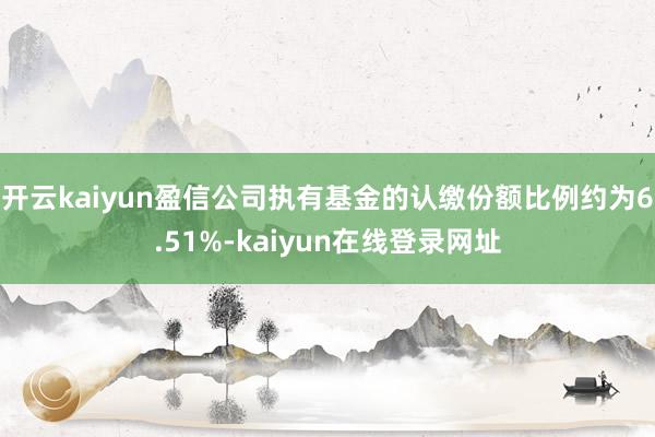 开云kaiyun盈信公司执有基金的认缴份额比例约为6.51%-kaiyun在线登录网址
