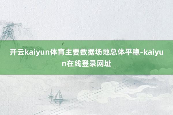 开云kaiyun体育主要数据场地总体平稳-kaiyun在线登录网址