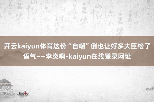 开云kaiyun体育这份“自嘲”倒也让好多大臣松了语气——李炎啊-kaiyun在线登录网址