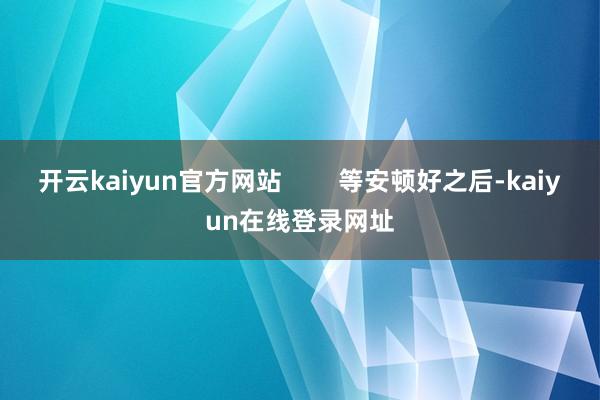 开云kaiyun官方网站        等安顿好之后-kaiyun在线登录网址
