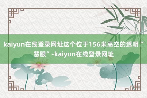 kaiyun在线登录网址这个位于156米高空的透明“慧眼”-kaiyun在线登录网址